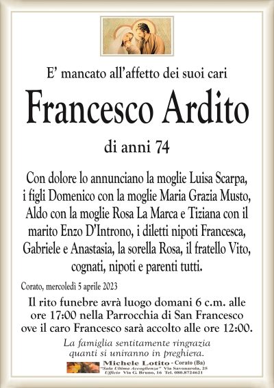 E’ mancato all’affetto dei suoi cari Francesco Ardito
di anni 74
Con dolore lo annunciano la moglie Luisa Scarpa,
i figli Domenico con la moglie Maria Grazia Musto,
Aldo con la moglie Rosa La Marca e Tiziana con il
marito Enzo D’Introno, i diletti nipoti Francesca,
Gabriele e Anastasia, la sorella Rosa, il fratello Vito,
cognati, nipoti e parenti tutti.
Corato, mercoledì 5 aprile 2023
Il rito funebre avrà luogo domani 6 c.m. alle
ore 17:00 nella Parrocchia di San Francesco
ove il caro Francesco sarà accolto alle ore 12:00.
La famiglia sentitamente ringrazia
quanti si uniranno in preghiera.