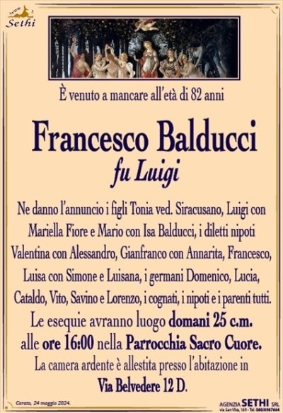 È venuto a mancare all’età di 82 anni
Francesco Balducci
fu Luigi
Ne danno l’annuncio i figli Tonia ved. Siracusano, Luigi con Mariella Fiore e Mario con Isa Balducci, i diletti nipoti
Valentina con Alessandro, Gianfranco con Annarita, Francesco, Luisa con Simone e Luisana, i germani Domenico, Lucia,
Cataldo, Vito, Savino e Lorenzo, i cognati, i nipoti e i parenti tutti.
Ne danno l’annuncio i figli Tonia ved. Siracusano, Luigi con Mariella Fiore e Mario con Isa Balducci, i diletti nipoti
Valentina con Alessandro, Gianfranco con Annarita, Francesco, Luisa con Simone e Luisana, i germani Domenico, Lucia,
Cataldo, Vito, Savino e Lorenzo, i cognati, i nipoti e i parenti tutti.
Le esequie avranno luogo domani 25 c.m.
alle ore 16:00 nella Parrocchia Sacro Cuore.
La camera ardente è allestita presso l’abitazione in Via Belvedere 12 D.