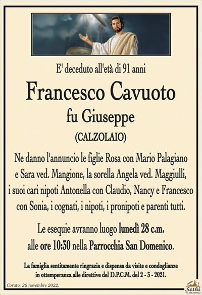 E’ deceduto all’età di 91 anni
Francesco Cavuoto
fu Giuseppe
(CALZOLAIO)
Ne danno l’annuncio le figlie Rosa con Mario Palagiano e Sara ved. Mangione, la sorella Angela ved. Maggiulli, i suoi cari nipoti Antonella con Claudio, Nancy e Francesco con Sonia, i cognati, i nipoti, i pronipoti e parenti tutti.
Le esequie avranno luogo lunedì 28 c.m. alle ore 10:30 nella Parrocchia San Domenico.
La famiglia sentitamente ringrazia e dispensa da visite e condoglianze in ottemperanza alle direttive del D.P.C.M. del 2 – 3 – 2021.