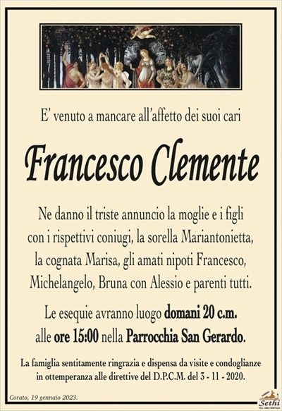 E’ venuto a mancare all’affetto dei suoi cari
Francesco Clemente
Ne danno il triste annuncio la moglie e i figli
con i rispettivi coniugi, la sorella Mariantonietta,
la cognata Marisa, gli amati nipoti Francesco,
Michelangelo, Bruna con Alessio e parenti tutti.
Le esequie avranno luogo domani 20 c.m.
alle ore 15:00 nella Parrocchia San Gerardo.
La famiglia sentitamente ringrazia e dispensa da visite e condoglianze
in ottemperanza alle direttive del D.P.C.M. del 3 – 11 – 2020.