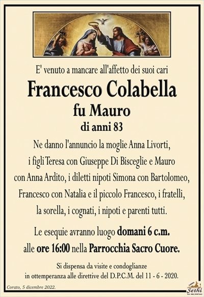 E’ venuto a mancare all’affetto dei suoi cari
Francesco Colabella
fu Mauro
di anni 83
Ne danno l’annuncio la moglie Anna Livorti,
i figli Teresa con Giuseppe Di Bisceglie e Mauro
con Anna Ardito, i diletti nipoti Simona con Bartolomeo,
Francesco con Natalia e il piccolo Francesco, i fratelli,
la sorella, i cognati, i nipoti e parenti tutti.
Le esequie avranno luogo domani 6 c.m.
alle ore 16:00 nella Parrocchia Sacro Cuore.
Si dispensa da visite e condoglianze
in ottemperanza alle direttive del D.P.C.M. del 11 – 6 – 2020.