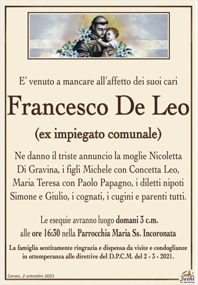 ’ venuto a mancare all’affetto dei suoi cari
Francesco De Leo
(ex impiegato comunale)
Ne danno il triste annuncio la moglie Nicoletta Di Gravina,
i figli Michele con Concetta Leo, Maria Teresa con Paolo Papagno,
i diletti nipoti Simone e Giulio, i cognati, i cugini e parenti tutti. 
Le esequie avranno luogo domani 3 c.m. alle ore 16:30 nella Parrocchia Maria Ss. Incoronata.
La famiglia sentitamente ringrazia e dispensa da visite e condoglianze
in ottemperanza alle direttive del D.P.C.M. del 2 – 3 – 2021.