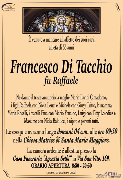 Ne danno il triste annuncio la moglie Maria Ilarini Cimadomo,
i figli Raffaele con Nicla Leuci e Michele con Giusy Tritto,
la mamma Maria Roselli, i fratelli Pina con Mario Frualdo,
Luigi con Titty Loiodice e Massimo con Nicla Balducci,
i nipoti e parenti tutti.
Le esequie avranno luogo domani 04 c.m. alle ore 09:30
nella Chiesa Matrice di Santa Maria Maggiore.
La camera ardente é allestita presso la
Casa Funeraria “Agenzia Sethi” in Via San Vito, 169.
ORARIO APERTURA  8:30 – 20:30