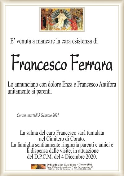 E’ venuta a mancare la cara esistenza di
Francesco Ferrara
Lo annunciano con dolore Enza e Francesco Antifora
unitamente ai parenti.
Corato, martedì 5 Gennaio 2021
La salma del caro Francesco sarà tumulata
nel Cimitero di Corato.
La famiglia sentitamente ringrazia parenti e amici e
li dispensa dalle visite, in attuazione
del D.P.C.M. del 4 Dicembre 2020.
