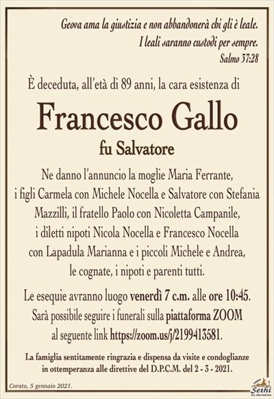 Geova ama la giustizia e non abbandonerà chi gli è leale.I leali saranno custodi per sempre.
Salmo 37:28
È deceduta, all’età di 89 anni, la cara esistenza di
Francesco Gallo
fu Salvatore
Ne danno l’annuncio la moglie Maria Ferrante,
i figli Carmela con Michele Nocella e Salvatore con Stefania Mazzilli, il fratello Paolo con Nicoletta Campanile,
i diletti nipoti Nicola Nocella e Francesco Nocella
con Lapadula Marianna e i piccoli Michele e Andrea,
le cognate, i nipoti e parenti tutti.
Le esequie avranno luogo venerdì 7 c.m. alle ore 10:45.Sarà possibile seguire i funerali sulla piattaforma ZOOMal seguente link https://zoom.us/j/2199413581.
La famiglia sentitamente ringrazia e dispensa da visite e condoglianze
in ottemperanza alle direttive del D.P.C.M. del 2 – 3 – 2021.