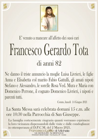 E’ venuto a mancare all’affetto dei suoi cari
Francesco Gerardo Tota
di anni 82
Ne danno il triste annuncio la moglie Luisa Livrieri, le figlie
Anna e Elisabetta col marito Fabio Gattulli, gli amati nipoti
Stefano e Alessandro, le sorelle Rosa Ved. Mura e Maria con
Domenico Perrone, il cognato Domenico Livrieri, i nipoti e
parenti tutti.
Corato, lunedì 14 Giugno 2021
La Santa Messa sarà celebrata domani 15 c.m. alle
ore 10:30 nella Parrocchia di San Giuseppe.
La famiglia cortesemente ringrazia quanti vorranno esprimere
la loro vicinanza dispensandoli dalle visite e dalle condoglianze
in ottemperanza al D.P.C.M. del 2 Marzo 2021.