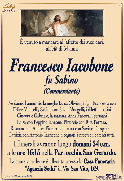 È venuto a mancare all’affetto dei suoi cari, all’età di 64 anni
Francesco Iacopone
fu Sabino
(Commerciante)
Ne danno l’annuncio la moglie Luisa Olivieri, i figli Francesca con Felice Moncelli, Sabino con Silvia Mongelli, i diletti nipotini Ginevra e Gabriele, la mamma Anna Faretra, i germani Luisa con Peppino Iannone, Pinuccio con Rita Ferrara, Rosanna con Andrea Piccarreta, Laura con Savino Diasparra e Patrizia con Antonio Tarricone, i cognati, i nipoti e i parenti tutti.
Le esequie avranno luogo domani 24 correnti mese alle ore 16:15 nella parrocchia di San Gerardo.
La camera ardente é allestita presso la Casa Funeraria “Agenzia Sethi” in Via San Vito, 169.