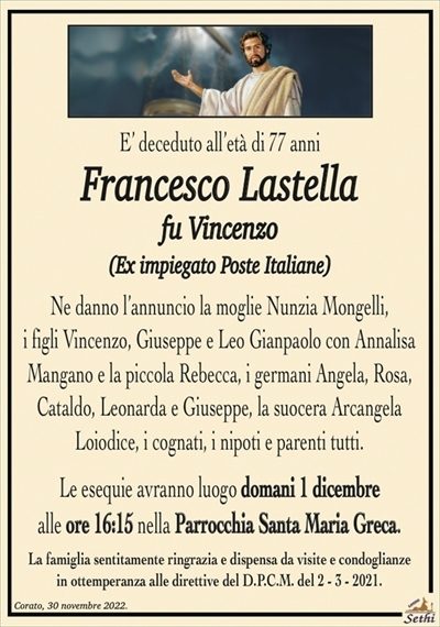 E’ deceduto all’età di 77 anni
Francesco Lastella
fu Vincenzo
(Ex impiegato Poste Italiane)
Ne danno l’annuncio la moglie Nunzia Mongelli,
i figli Vincenzo, Giuseppe e Leo Gianpaolo con Annalisa
Mangano e la piccola Rebecca, i germani Angela, Rosa,
Cataldo, Leonarda e Giuseppe, la suocera Arcangela
Loiodice, i cognati, i nipoti e parenti tutti.
Le esequie avranno luogo domani 1 dicembre
alle ore 16:15 nella Parrocchia Santa Maria Greca.
La famiglia sentitamente ringrazia e dispensa da visite e condoglianze
in ottemperanza alle direttive del D.P.C.M. del 2 – 3 – 2021.