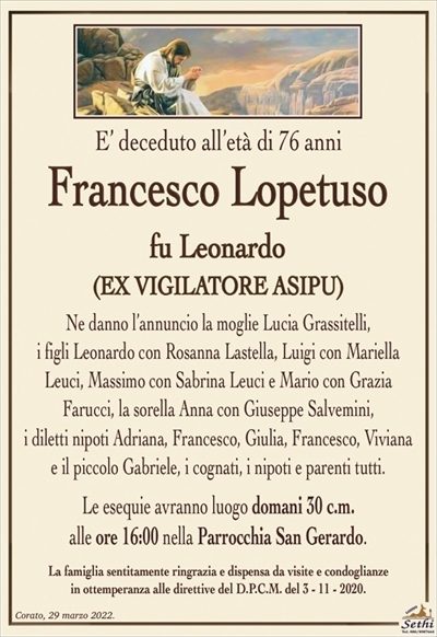 E’ deceduto all’età di 76 anni
Francesco Lopetuso
fu Leonardo
(EX VIGILATORE ASIPU)
Ne danno l’annuncio la moglie Lucia Grassitelli,
i figli Leonardo con Rosanna Lastella, Luigi con Mariella
Leuci, Massimo con Sabrina Leuci e Mario con Grazia
Farucci, la sorella Anna con Giuseppe Salvemini,
i diletti nipoti Adriana, Francesco, Giulia, Francesco, Viviana
e il piccolo Gabriele, i cognati, i nipoti e parenti tutti.
Le esequie avranno luogo domani 30 c.m.
alle ore 16:00 nella Parrocchia San Gerardo.
La famiglia sentitamente ringrazia e dispensa da visite e condoglianze
in ottemperanza alle direttive del D.P.C.M. del 3 – 11 – 2020.
