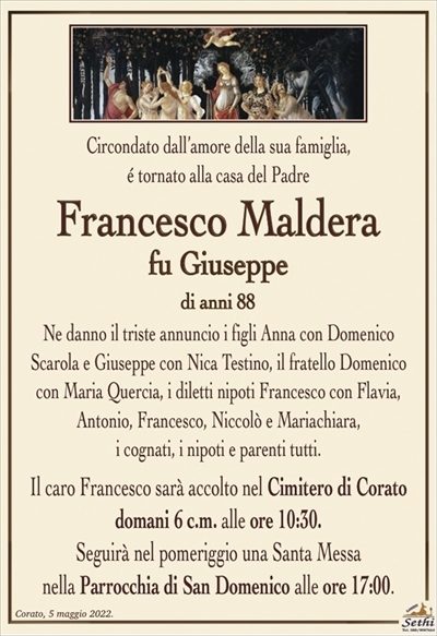 Circondato dall’amore della sua famiglia,é tornato alla casa del Padre
Francesco Maldera
fu Giuseppe
di anni 88
Ne danno il triste annuncio i figli Anna con Domenico
Scarola e Giuseppe con Nica Testino, il fratello Domenico
con Maria Quercia, i diletti nipoti Francesco con Flavia,
Antonio, Francesco, Niccolò e Mariachiara,
i cognati, i nipoti e parenti tutti.
Il caro Francesco sarà accolto nel Cimitero di Corato
domani 6 c.m. alle ore 10:30.
Seguirà nel pomeriggio una Santa Messa
nella Parrocchia di San Domenico alle ore 17:00.