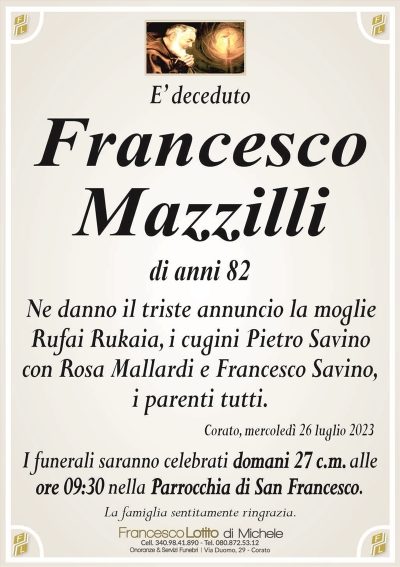 E’ decedutoFrancesco
Mazzilli
di anni 82
Ne danno il triste annuncio la moglie
Rufai Rukaia, i cugini Pietro Savino
con Rosa Mallardi e Francesco Savino,
i parenti tutti.
Corato, mercoledì 26 luglio 2023
I funerali saranno celebrati domani 27 c.m. alle
ore 09:30 nella Parrocchia di San Francesco.
La famiglia sentitamente ringrazia.