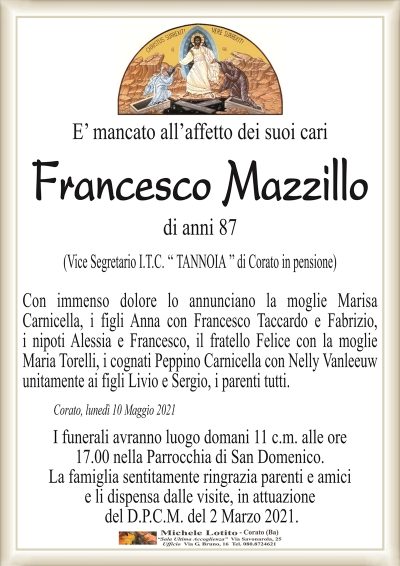 E’ mancato all’affetto dei suoi cari
Francesco Mazzillo
di anni 87
(Vice Segretario I.T.C. ‘‘ TANNOIA ’’ di Corato in pensione)
Con immenso dolore lo annunciano la moglie Marisa
Carnicella, i figli Anna con Francesco Taccardo e Fabrizio,
i nipoti Alessia e Francesco, il fratello Felice con la moglie
Maria Torelli, i cognati Peppino Carnicella con Nelly Vanleeuw
unitamente ai figli Livio e Sergio, i parenti tutti.
Corato, lunedì 10 Maggio 2021
I funerali avranno luogo domani 11 c.m. alle ore
17.00 nella Parrocchia di San Domenico.
La famiglia sentitamente ringrazia parenti e amici
e li dispensa dalle visite, in attuazione
del D.P.C.M. del 2 Marzo 2021.