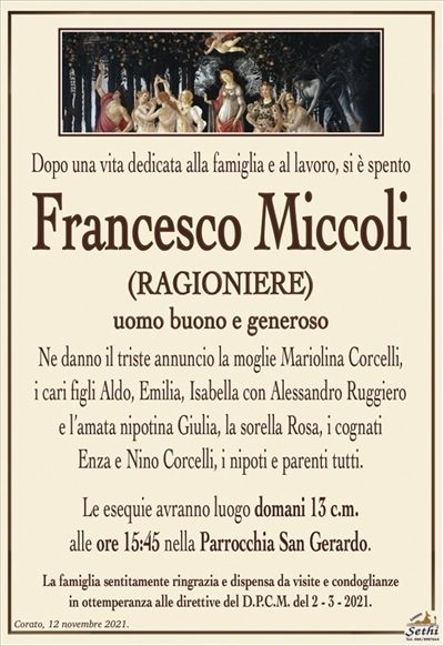 Dopo una vita dedicata alla famiglia e al lavoro, si è spento
Francesco Miccoli
(RAGIONIERE)
uomo buono e generoso
Ne danno il triste annuncio la moglie Mariolina Corcelli,
i cari figli Aldo, Emilia, Isabella con Alessandro Ruggiero
e l’amata nipotina Giulia, la sorella Rosa, i cognati
Enza e Nino Corcelli, i nipoti e parenti tutti.
Le esequie avranno luogo domani 13 c.m.
alle ore 15:45 nella Parrocchia San Gerardo.
La famiglia sentitamente ringrazia e dispensa da visite e condoglianze
in ottemperanza alle direttive del D.P.C.M. del 2 – 3 – 2021.