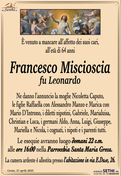 È venuto a mancare all’affetto dei suoi cari, all’età di 64 anni
Francesco Miscioscia
fu Leonardo
Ne danno l’annuncio la moglie Nicoletta Caputo, le figlie Raffaella con Alessandro Manzo e Marica con Mario D’Introno,
I diletti nipotini, Gabriele, Marialuisa, Christian e Luca, i germani Aldo, Anna, Luigi, Giuseppe, Mariella e Nicola, i cognati, i nipoti e i parenti tutti.
Le esequie avranno luogo domani 22 c.m. alle ore 16:00 nella parrocchia Santa Maria greca
La camera ardente è allestita presso l’abitazione in via E. Duse, 26.