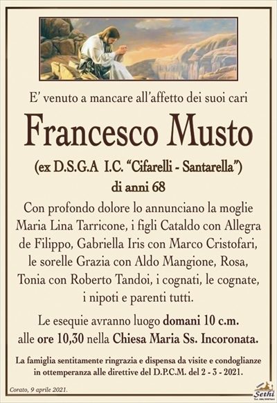 E’ venuto a mancare all’affetto dei suoi cari
Francesco Musto
(ex D.S.G.A I.C. “Cifarelli – Santarella”)
di anni 68
Con profondo dolore lo annunciano la moglie Maria Lina Tarricone, i figli Cataldo con Allegra
de Filippo, Gabriella Iris con Marco Cristofari,
le sorelle Grazia con Aldo Mangione, Rosa,
Tonia con Roberto Tandoi, i cognati, le cognate,
i nipoti e parenti tutti.
Le esequie avranno luogo domani 10 c.m.
alle ore 10,30 nella Chiesa Maria Ss. Incoronata.
La famiglia sentitamente ringrazia e dispensa da visite e condoglianze
in ottemperanza alle direttive del D.P.C.M. del 2 – 3 – 2021.