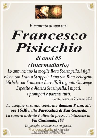 E’ mancato ai suoi cariFrancesco
Pisicchio
di anni 85
(Intermediario)
Lo annunciano la moglie Rosa Scaringella, i figli
Elena con Franco Strippoli, Dino con Rina Pellegrini,
Michele con Francesca Borrelli, il cognato Giuseppe
Esposito, i nipoti, i pronipoti e parenti tutti.
Corato, domenica 7 gennaio 2024
Le esequie saranno celebrate domani 8 c.m. alle
ore 16:30 nella Parrocchia di San Gerardo.
La camera ardente è allestita presso l’abitazione in
Via Cincinnato, 154.
La famiglia sentitamente ringrazia.