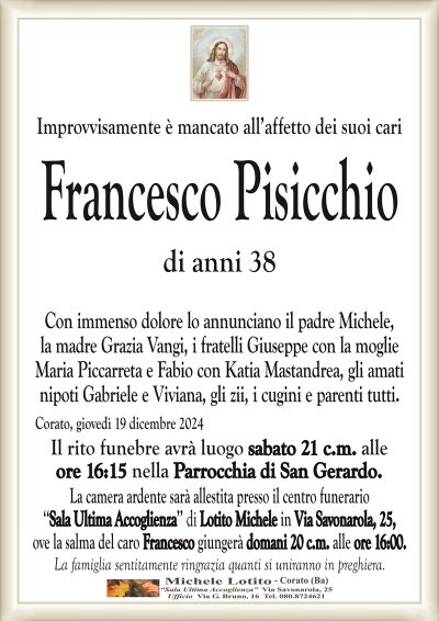 Improvvisamente è mancato all’affetto dei suoi cariFrancesco Pisicchio
di anni 38
Con immenso dolore lo annunciano il padre Michele,
la madre Grazia Vangi, i fratelli Giuseppe con la moglie
Maria Piccarreta e Fabio con Katia Mastandrea, gli amati
nipoti Gabriele e Viviana, gli zii, i cugini e parenti tutti.
Corato, giovedì 19 dicembre 2024
Il rito funebre avrà luogo sabato 21 c.m. alle
ore 16:15 nella Parrocchia di San Gerardo.
La camera ardente sarà allestita presso il centro funerario
‘‘Sala Ultima Accoglienza’’ di Lotito Michele in Via Savonarola, 25,
ove la salma del caro Francesco giungerà domani 20 c.m. alle ore 16:00.
La famiglia sentitamente ringrazia quanti si uniranno in preghiera.