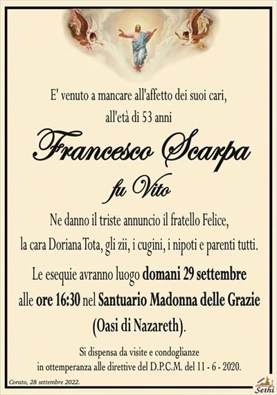 E’ venuto a mancare all’affetto dei suoi cari,all’età di 53 anni
Francesco Scarpa
fu Vito
Ne danno il triste annuncio il fratello Felice,
la cara Doriana Tota, gli zii, i cugini, i nipoti e parenti tutti.
Le esequie avranno luogo domani 29 settembre
alle ore 16:30 nel Santuario Madonna delle Grazie
(Oasi di Nazareth).
Si dispensa da visite e condoglianze
in ottemperanza alle direttive del D.P.C.M. del 11 – 6 – 2020.
