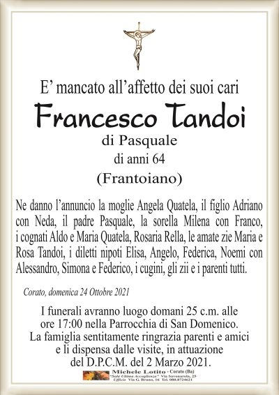 E’ mancato all’affetto dei suoi cari
Francesco Tandoi
di Pasquale
di anni 64
(Frantoiano)
Ne danno l’annuncio la moglie Angela Quatela, il figlio Adriano
con Neda, il padre Pasquale, la sorella Milena con Franco,
i cognati Aldo e Maria Quatela, Rosaria Rella, le amate zie Maria e
Rosa Tandoi, i diletti nipoti Elisa, Angelo, Federica, Noemi con
Alessandro, Simona e Federico, i cugini, gli zii e i parenti tutti.
Corato, domenica 24 Ottobre 2021
I funerali avranno luogo domani 25 c.m. alle
ore 17:00 nella Parrocchia di San Domenico.
La famiglia sentitamente ringrazia parenti e amici
e li dispensa dalle visite, in attuazione
del D.P.C.M. del 2 Marzo 2021.