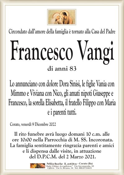 Circondato dall’amore della famiglia è tornato alla Casa del PadreFrancesco Vangi
di anni 83
Lo annunciano con dolore Dora Sinisi, le figlie Vania con
Mimmo e Viviana con Nico, gli amati nipoti Giuseppe e
Francesco, la sorella Elisabetta, il fratello Filippo con Maria
e i parenti tutti.
Corato, venerdì 9 Dicembre 2022
Il rito funebre avrà luogo domani 10 c.m. alle
ore 10:00 nella Parrocchia di M. SS. Incoronata.
La famiglia sentitamente ringrazia parenti e amici
e li dispensa dalle visite, in attuazione
del D.P.C.M. del 2 Marzo 2021.