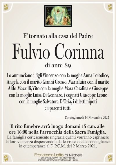 E’ tornato alla casa del PadreFulvio Corinna
di anni 89
Lo annunciano i figli Vincenzo con la moglie Anna Loiodice,
Angela con il marito Gianni Grosso, Marialuisa con il marito
Aldo Mazzilli, Vito con la moglie Mara Casafina e Giuseppe
con la moglie Luisa Di Gennaro, i cognati Giuseppe Leone
con la moglie Salvatora D’Oria, i diletti nipoti
e i parenti tutti.
Corato, lunedì 14 Novembre 2022
Il rito funebre avrà luogo domani 15 c.m. alle
ore 16:00 nella parrocchia della Sacra Famiglia.
La famiglia cortesemente ringrazia quanti vorranno esprimere
la loro vicinanza dispensandoli dalle visite e dalle condoglianze
in ottemperanza al D.P.C.M. del 2 Marzo 2021.