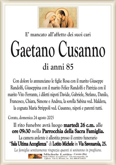 E’ mancato all’affetto dei suoi cari
Gaetano Cusanno
di anni 85
Con dolore lo annunciano le figlie Rosa con il marito Giuseppe
Randolfi, Giuseppina con il marito Felice Randolfi e Patrizia con il
marito Vito Ferrante, i diletti nipoti Davide, Gabriele, Stefano, Danilo,
Francesco, Chiara, Simone e Andrea, la sorella Sabina ved. Maldera,
la cognata Maria Strippoli ved. Cusanno, nipoti e parenti tutti.
Corato, domenica 24 agosto 2025
Il rito funebre avrà luogo martedì 26 c.m. alle
ore 09:30 nella Parrocchia della Sacra Famiglia.
La camera ardente è allestita presso il centro funerario
‘‘Sala Ultima Accoglienza’’ di Lotito Michele in Via Savonarola, 25.
La famiglia sentitamente ringrazia quanti si uniranno in preghiera.