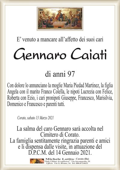 E’ venuto a mancare all’affetto dei suoi cari 
Gennaro Caiati
di anni 97
Con dolore lo annunciano la moglie Maria Piedad Martinez, la figlia
Angela con il marito Franco Colella, le nipoti Lucrezia con Felice,
Roberta con Ezio, i cari pronipoti Giuseppe, Francesco, Marisilvia,
Domenico e Francesco e parenti tutti.
Corato, sabato 13 Marzo 2021
La salma del caro Gennaro sarà accolta nel
Cimitero di Corato.
La famiglia sentitamente ringrazia parenti e amici
e li dispensa dalle visite, in attuazione del
D.P.C.M. del 14 Gennaio 2021.