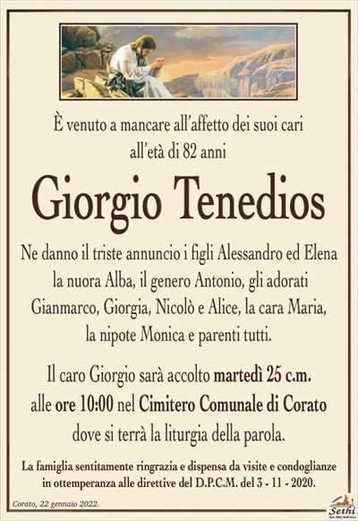 È venuto a mancare all’affetto dei suoi cariall’età di 82 anni
Giorgio Tenedios
Ne danno il triste annuncio i figli Alessandro ed Elena
la nuora Alba, il genero Antonio, gli adorati
Gianmarco, Giorgia, Nicolò e Alice, la cara Maria,
la nipote Monica e parenti tutti.
Il caro Giorgio sarà accolto martedì 25 c.m.
alle ore 10:00 nel Cimitero Comunale di Coratodove si terrà la liturgia della parola.
La famiglia sentitamente ringrazia e dispensa da visite e condoglianze
in ottemperanza alle direttive del D.P.C.M. del 3 – 11 – 2020.