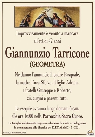 Improvvisamente è venuto a mancare,all’età di 42 anni
Giannunzio Tarricone
(GEOMETRA)
Ne danno l’annuncio il padre Pasquale,
la madre Enza Sforza, il figlio Adrian,
i fratelli Giuseppe e Roberto,
zii, cugini e parenti tutti. 
Le esequie avranno luogo domani 6 c.m.
alle ore 16:00 nella Parrocchia Sacro Cuore.
La famiglia sentitamente ringrazia e dispensa da visite e condoglianze
in ottemperanza alle direttive del D.P.C.M. del 2 – 3 – 2021.