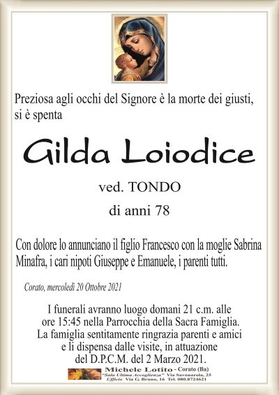 Preziosa agli occhi del Signore è la morte dei giusti,si è spenta
Gilda Loiodice
ved. TONDO
di anni 78
Con dolore lo annunciano il figlio Francesco con la moglie Sabrina
Minafra, i cari nipoti Giuseppe e Emanuele, i parenti tutti.
Corato, mercoledì 20 Ottobre 2021
I funerali avranno luogo domani 21 c.m. alle
ore 15:45 nella Parrocchia della Sacra Famiglia.
La famiglia sentitamente ringrazia parenti e amici
e li dispensa dalle visite, in attuazione
del D.P.C.M. del 2 Marzo 2021.