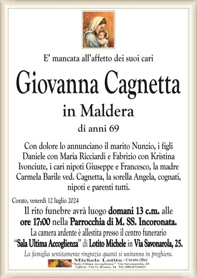 E’ mancata all’affetto dei suoi cariGiovanna Cagnetta
in Maldera
di anni 69
Con dolore lo annunciano il marito Nunzio, i figli
Daniele con Maria Ricciardi e Fabrizio con Kristina
Ivonciute, i cari nipoti Giuseppe e Francesco, la madre
Carmela Barile ved. Cagnetta, la sorella Angela, cognati,
nipoti e parenti tutti.
Corato, venerdì 12 luglio 2024
Il rito funebre avrà luogo domani 13 c.m. alle
ore 17:00 nella Parrocchia di M. SS. Incoronata.
La camera ardente è allestita presso il centro funerario
‘‘Sala Ultima Accoglienza’’ di Lotito Michele in Via Savonarola, 25.
La famiglia sentitamente ringrazia quanti si uniranno in preghiera.
