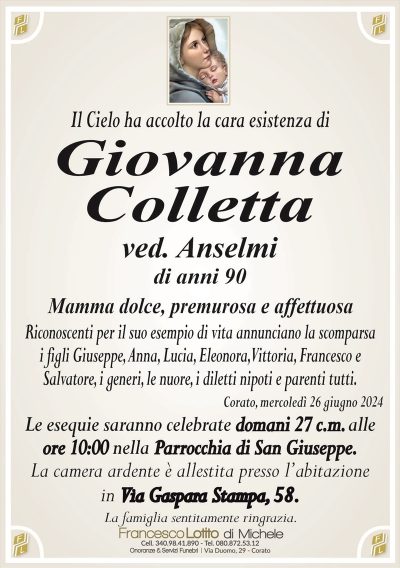 Il Cielo ha accolto la cara esistenza diGiovanna
Colletta
ved. Anselmi
di anni 90
Mamma dolce premurosa e affettuosa
Riconoscenti per il suo esempio di vita annunciano la scomparsa
i figli Giuseppe, Anna, Lucia, Eleonora, Vittoria, Francesco e
Salvatore, i generi, le nuore, i diletti nipoti e parenti tutti.
Corato, mercoledì 26 giugno 2024
Le esequie saranno celebrate domani 27 c.m. alle
ore 10:00 nella Parrocchia di San Giuseppe.
La camera ardente è allestita presso l’abitazione
in Via Gaspara Stampa, 58.
La famiglia sentitamente ringrazia.