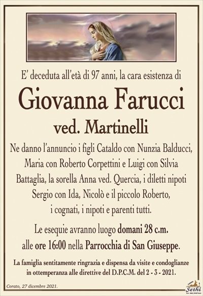 E’ deceduta all’età di 97 anni, la cara esistenza di
Giovanna Farucci
ved. Martinelli
Ne danno l’annuncio i figli Cataldo con Nunzia Balducci, Maria con Roberto Corpettini e Luigi con Silvia Battaglia, la sorella Anna ved. Quercia, i diletti nipoti Sergio con Ida, Nicolò e il piccolo Roberto, i cognati, i nipoti
e parenti tutti.
Le esequie avranno luogo domani 28 c.m.
alle ore 16:00 nella Parrocchia di San Giuseppe.
La famiglia sentitamente ringrazia e dispensa da visite e condoglianze
in ottemperanza alle direttive del D.P.C.M. del 2 – 3 – 2021.