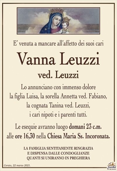 E’ venuta a mancare all’affetto dei suoi cari
Vanna Leuzzi
ved. Leuzzi
Lo annunciano con immenso dolore
la figlia Luisa, la sorella Annetta ved. Fabiano,
la cognata Tanina ved. Leuzzi,
i cari nipoti e i parenti tutti.
Le esequie avranno luogo domani 23 c.m.
alle ore 16,30 nella Chiesa Maria Ss. Incoronata.
LA FAMIGLIA SENTITAMENTE RINGRAZIA E DISPENSA
DALLE CONDOGLIANZE QUANTI SI UNIRANNO IN PREGHIERA
