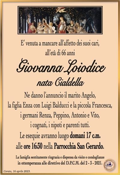 E’ venuta a mancare all’affetto dei suoi cari,all’età di 66 anni
Giovanna Loiodice
nata Cialdella
Ne danno l’annuncio il marito Angelo,
la figlia Enza con Luigi Balducci e la piccola Francesca,
i germani Renza, Peppino, Antonio e Vito,
i cognati, i nipoti e parenti tutti.
Le esequie avranno luogo domani 17 c.m.
alle ore 16:30 nella Parrocchia San Gerardo.
La famiglia sentitamente ringrazia e dispensa da visite e condoglianze
in ottemperanza alle direttive del D.P.C.M. del 2 – 3 – 2021.