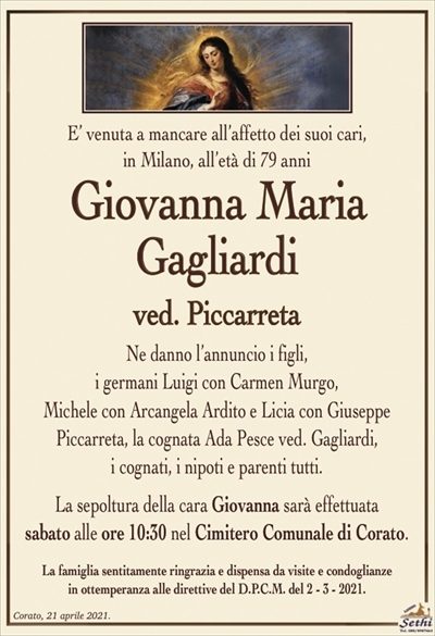 E’ venuta a mancare all’affetto dei suoi cari,in Milano, all’età di 79 anni
Giovanna Maria Gagliardi
ved. Piccarreta
Ne danno l’annuncio i figli,
i germani Luigi con Carmen Murgo,
Michele con Arcangela Ardito e Licia con Giuseppe
Piccarreta, la cognata Ada Pesce ved. Gagliardi,
i cognati, i nipoti e parenti tutti.
La sepoltura della cara Giovanna sarà effettuata
sabato alle ore 10:30 nel Cimitero Comunale di Corato.
La famiglia sentitamente ringrazia e dispensa da visite e condoglianze
in ottemperanza alle direttive del D.P.C.M. del 2 – 3 – 2021.