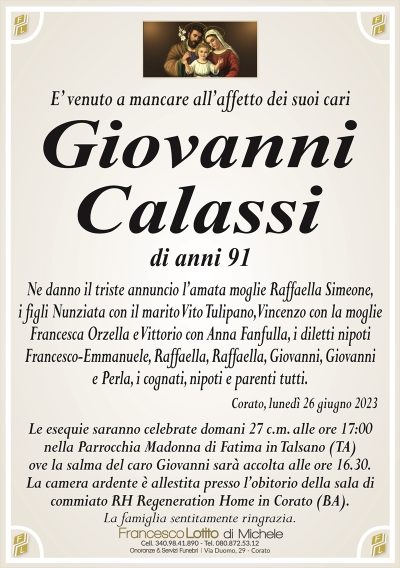 E’ venuto a mancare all’affetto dei suoi cariGiovanni
Calassi
di anni 91
Ne danno il triste annuncio l’amata moglie Raffaella Simeone,
i figli Nunziata con il marito Vito Tulipano, Vincenzo con la moglie
Francesca Orzella e Vittorio con Anna Fanfulla, i diletti nipoti
Francesco-Emmanuele, Raffaella, Raffaella, Giovanni, Giovanni
e Perla, i cognati, nipoti e parenti tutti.
Corato, lunedì 26 giugno 2023
Le esequie saranno celebrate domani 27 c.m. alle ore 17:00
nella Parrocchia Madonna di Fatima in Talsano (TA)
ove la salma del caro Giovanni sarà accolta alle ore 16.30.
La camera ardente è allestita presso l’obitorio della sala di
commiato RH Regeneration Home in Corato (BA).
La famiglia sentitamente ringrazia.