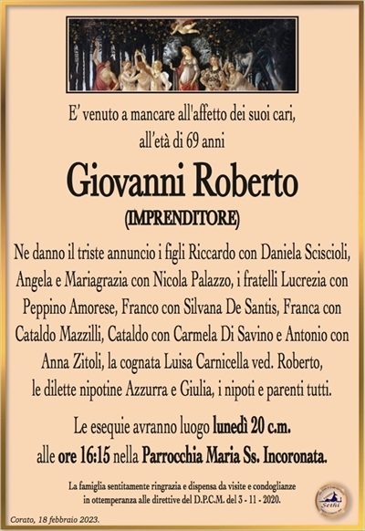 E’ venuto a mancare all’affetto dei suoi cari,all’età di 69 anni
Giovanni Roberto
(IMPRENDITORE)
Ne danno il triste annuncio i figli Riccardo con Daniela Sciscioli,
Angela e Mariagrazia con Nicola Palazzo, i fratelli Lucrezia con
Peppino Amorese, Franco con Silvana De Santis, Franca con
Cataldo Mazzilli, Cataldo con Carmela Di Savino e Antonio con
Anna Zitoli, la cognata Luisa Carnicella ved. Roberto,
le dilette nipotine Azzurra e Giulia, i nipoti e parenti tutti.
Le esequie avranno luogo lunedì 20 c.m.
alle ore 16:15 nella Parrocchia Maria Ss. Incoronata.
La famiglia sentitamente ringrazia e dispensa da visite e condoglianze
in ottemperanza alle direttive del D.P.C.M. del 3 – 11 – 2020.