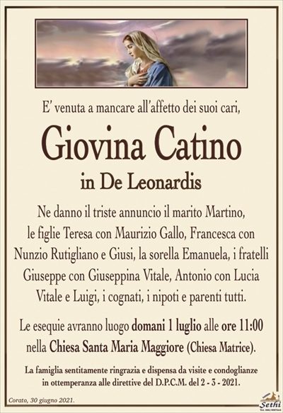 E’ venuta a mancare all’affetto dei suoi cari,
Giovina Catino
in De Leonardis
Ne danno il triste annuncio il marito Martino,
le figlie Teresa con Maurizio Gallo, Francesca con Nunzio Rutigliano e Giusi, la sorella Emanuela, i fratelli Giuseppe con Giuseppina Vitale, Antonio con Lucia Vitale e Luigi, i cognati, i nipoti e parenti tutti.
Le esequie avranno luogo domani 1 luglio alle ore 11:00
nella Chiesa Santa Maria Maggiore (Chiesa Matrice).
La famiglia sentitamente ringrazia e dispensa da visite e condoglianze
in ottemperanza alle direttive del D.P.C.M. del 2 – 3 – 2021.