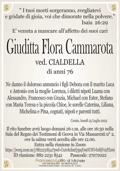 E’ venuta a mancare all’affetto dei suoi cariGiuditta Flora Cammarota
di anni 76
ved. CIALDELLA
" I tuoi morti sorgeranno, svegliatevi
e gridate di gioia, voi che dimorate nella polvere."
Isaia 26:29
Corato, lunedì 25 Luglio 2022
Ne danno il doloroso annuncio i figli Debora con il marito Luca
e Antonio con la moglie Lorenza, i diletti nipoti Luana con
Alessandro, Francesco con Grazia, Michael con Ester, Stefano
con Maria Teresa e la piccola Chloe, le sorelle Caterina, Liliana,
Michelina e Pina, cognati, nipoti e parenti tutti.
Il rito funebre avrà luogo domani 26 c.m. alle ore 16:30 nella
Sala del Regno dei Testimoni di Geova in Via Massarenti n° 2,
ove la salma verrà accolta alle ore 12.00.
Entra nella riunione in Zoom
ID riunione: 882 2231 8541 Passcode: 27072022
https://jworg.zoom.us/j/88222318541?pwd=UnAvb2hmQ3pqY09OUHVvb1RjV05PZz09