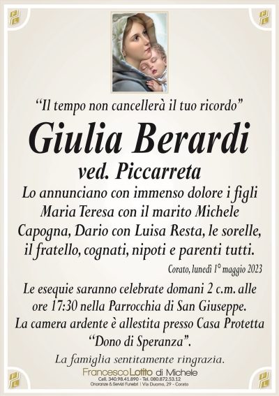 ‘‘Il tempo non cancellerà il tuo ricordo’’Giulia Berardi
ved. Piccarreta
Lo annunciano con immenso dolore i figli
Maria Teresa con il marito Michele
Capogna, Dario con Luisa Resta, le sorelle,
il fratello, cognati, nipoti e parenti tutti.
Corato, lunedì 1° maggio 2023
Le esequie saranno celebrate domani 2 c.m. alle
ore 17:30 nella Parrocchia di San Giuseppe.
La camera ardente è allestita presso Casa Protetta
‘‘Dono di Speranza’’.
La famiglia sentitamente ringrazia.