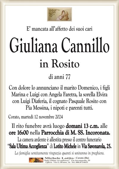 E’ mancata all’affetto dei suoi cariGiuliana Cannillo
in Rosito
di anni 77
Con dolore lo annunciano il marito Domenico, i figli
Marina e Luigi con Angela Faretra, la sorella Elvira
con Luigi Diaferia, il cognato Pasquale Rosito con
Pia Messina, i nipoti e parenti tutti.
Corato, martedì 12 novembre 2024
Il rito funebre avrà luogo domani 13 c.m. alle
ore 16:00 nella Parrocchia di M. SS. Incoronata.
La camera ardente è allestita presso il centro funerario
‘‘Sala Ultima Accoglienza’’ di Lotito Michele in Via Savonarola, 25.
La famiglia sentitamente ringrazia quanti si uniranno in preghiera.