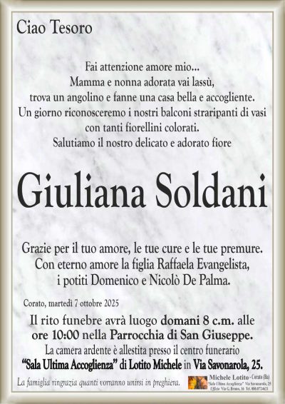 Fai attenzione amore mio…
Mamma e nonna adorata vai lassù,
trova un angolino e fanne una casa bella e accogliente.
Un giorno riconosceremo i nostri balconi straripanti di vasi
con tanti fiorellini colorati.
Salutiamo il nostro delicato e adorato fiore
Giuliana Soldani
Grazie per il tuo amore, le tue cure e le tue premure.
Con eterno amore la figlia Raffaela Evangelista,
i potiti Domenico e Nicolò De Palma.