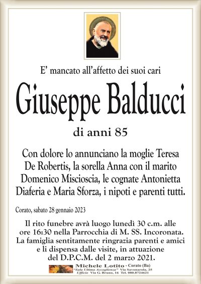 E’ mancato all’affetto dei suoi cariGiuseppe Balducci
di anni 85
Con dolore lo annunciano la moglie Teresa
De Robertis, la sorella Anna con il marito
Domenico Miscioscia, le cognate Antonietta
Diaferia e Maria Sforza, i nipoti e parenti tutti.
Corato, sabato 28 gennaio 2023
Il rito funebre avrà luogo lunedì 30 c.m. alle
ore 16:30 nella Parrocchia di M. SS. Incoronata.
La famiglia sentitamente ringrazia parenti e amici
e li dispensa dalle visite, in attuazione
del D.P.C.M. del 2 marzo 2021.