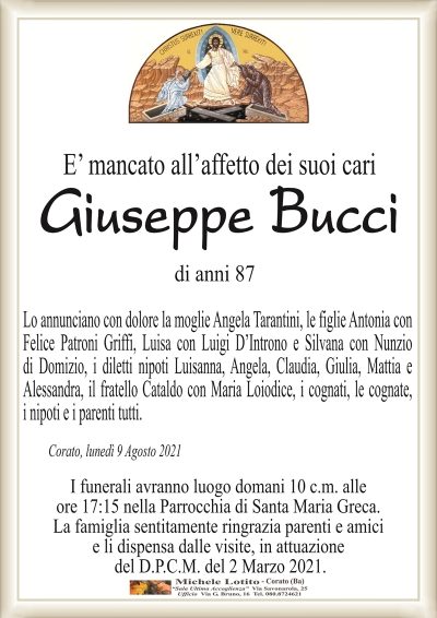 E’ mancato all’affetto dei suoi cari
Giuseppe Bucci
di anni 87
Lo annunciano con dolore la moglie Angela Tarantini, le figlie Antonia con
Felice Patroni Griffi, Luisa con Luigi D’Introno e Silvana con Nunzio
di Domizio, i diletti nipoti Luisanna, Angela, Claudia, Giulia, Mattia e
Alessandra, il fratello Cataldo con Maria Loiodice, i cognati, le cognate,
i nipoti e i parenti tutti.
Corato, lunedì 9 Agosto 2021
I funerali avranno luogo domani 10 c.m. alle
ore 17:15 nella Parrocchia di Santa Maria Greca.
La famiglia sentitamente ringrazia parenti e amici
e li dispensa dalle visite, in attuazione
del D.P.C.M. del 2 Marzo 2021.