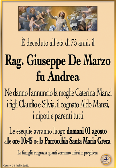 È deceduto all’età di 75 anni, il
Rag. Giuseppe De Marzo
fu Andrea
Ne danno l’annuncio la moglie Caterina Manzi, i figli Claudio e Silvia, il cognato Aldo Manzi, i nipoti e parenti tutti.
Le esequie avranno luogo domani 01 agosto alle ore 10:45 nella Parrocchia Santa Maria Greca.
La famiglia ringrazia quanti vorranno unirsi in preghiera.
Corato, 31 luglio 2023