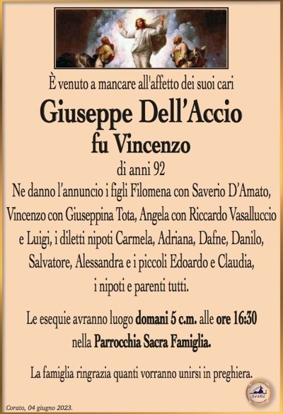 È venuto a mancare all’affetto dei suoi cari
Giuseppe Dell’Accio
fu Vincenzo
di anni 92
Ne danno l’annuncio i figli Filomena con Saverio D’Amato, Vincenzo con Giuseppina Tota, Angela con Riccardo Vasalluccio e Luigi, i diletti nipoti Carmela, Adriana, Dafne, Danilo, Salvatore, Alessandra e i piccoli Edoardo e Claudia, i nipoti e parenti tutti.
Le esequie avranno luogo domani 5 giugno alle ore 16:30 presso la Parrocchia Sacra Famiglia.
La famiglia ringrazia quanti vorranno unirsi in preghiera.