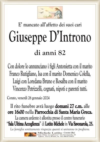 E’ mancato all’affetto dei suoi cariGiuseppe D’Introno
di anni 82
Con dolore lo annunciano i figli Antonietta con il marito
Franco Rutigliano, Isa con il marito Domenico Colella,
Luigi con Loredana Bruno e Rosalba con il marito
Vincenzo Petrizzelli, cognati, nipoti e parenti tutti.
Corato, venerdì 26 gennaio 2024
Il rito funebre avrà luogo domani 27 c.m. alle
ore 16:00 nella Parrocchia di Santa Maria Greca.
La camera ardente è allestita presso il centro funerario
‘‘Sala Ultima Accoglienza’’ di Lotito Michele in Via Savonarola, 25.
La famiglia sentitamente ringrazia quanti si uniranno in preghiera.