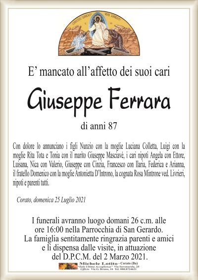 E’ mancato all’affetto dei suoi cari
Giuseppe Ferrara
di anni 87
Con dolore lo annunciano i figli Nunzio con la moglie Luciana Colletta, Luigi con la
moglie Rita Tota e Tonia con il marito Giuseppe Masciavè, i cari nipoti Angela con Ettore,
Luisana, Nica con Valerio, Giuseppe con Cinzia, Francesco con Ilaria, Federica e Arianna,
il fratello Domenico con la moglie Antonietta D’Introno, la cognata Rosa Mintrone ved. Livrieri,
nipoti e parenti tutti.
Corato, domenica 25 Luglio 2021
I funerali avranno luogo domani 26 c.m. alle
ore 16:00 nella Parrocchia di San Gerardo.
La famiglia sentitamente ringrazia parenti e amici
e li dispensa dalle visite, in attuazione
del D.P.C.M. del 2 Marzo 2021.