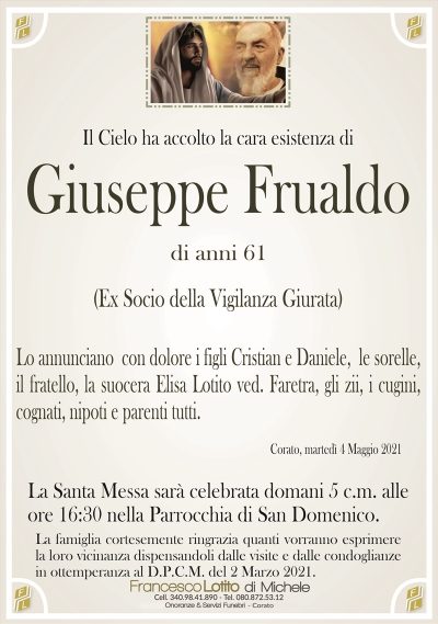 Il Cielo ha accolto la cara esistenza di
Giuseppe Frualdo
di anni 61
(Ex Socio della Vigilanza Giurata)
Lo annunciano con dolore i figli Cristian e Daniele, le sorelle,
il fratello, la suocera Elisa Lotito ved. Faretra, gli zii, i cugini,
cognati, nipoti e parenti tutti.
Corato, martedì 4 Maggio 2021
La Santa Messa sarà celebrata domani 5 c.m. alle
ore 16:30 nella Parrocchia di San Domenico.
La famiglia cortesemente ringrazia quanti vorranno esprimere
la loro vicinanza dispensandoli dalle visite e dalle condoglianze
in ottemperanza al D.P.C.M. del 2 Marzo 2021.